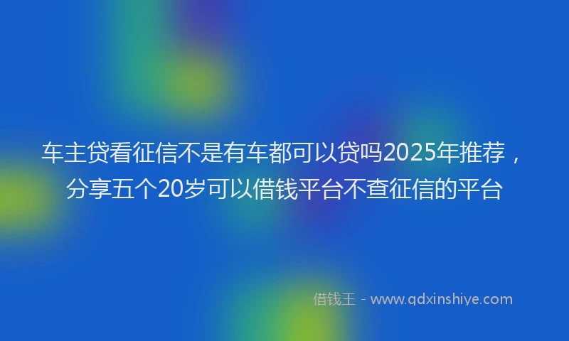 车主贷看征信不是有车都可以贷吗2025年推荐，分享五个20岁可以借钱平台不查征信的平台