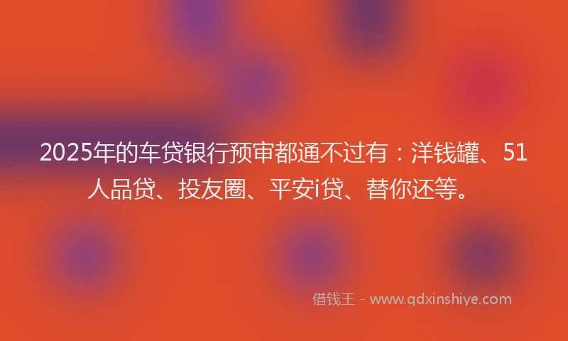 2025年的车贷银行预审都通不过有：洋钱罐、51人品贷、投友圈、平安i贷、替你还等。