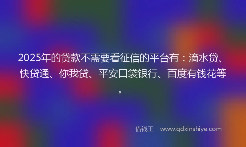 2025年的贷款不需要看征信的平台有：滴水贷、快贷通、你我贷、平安口袋银行、百度有钱花等。