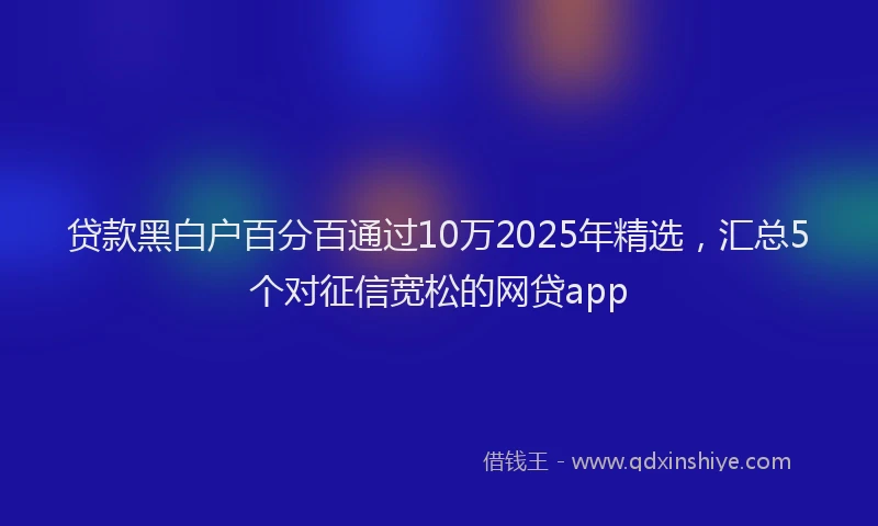 贷款黑白户百分百通过10万2025年精选，汇总5个对征信宽松的网贷app