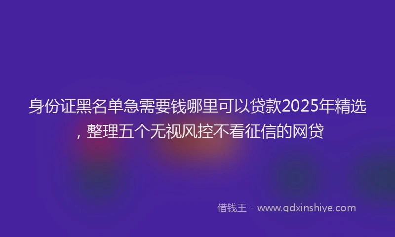 身份证黑名单急需要钱哪里可以贷款2025年精选，整理五个无视风控不看征信的网贷