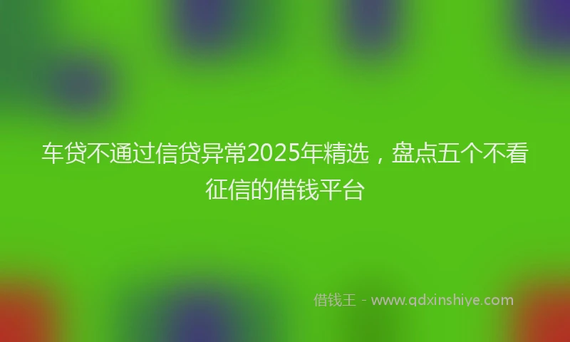车贷不通过信贷异常2025年精选，盘点五个不看征信的借钱平台