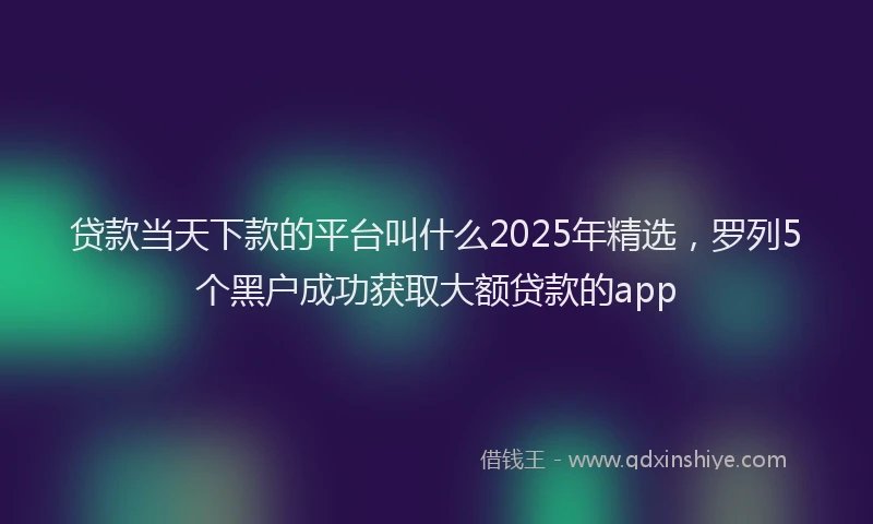 贷款当天下款的平台叫什么2025年精选，罗列5个黑户成功获取大额贷款的app