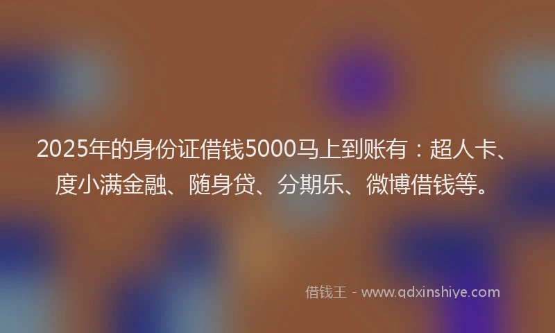 2025年的身份证借钱5000马上到账有：超人卡、度小满金融、随身贷、分期乐、微博借钱等。