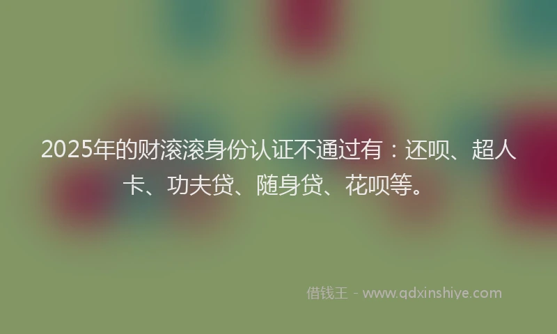 2025年的财滚滚身份认证不通过有：还呗、超人卡、功夫贷、随身贷、花呗等。