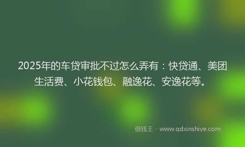 2025年的车贷审批不过怎么弄有：快贷通、美团生活费、小花钱包、融逸花、安逸花等。