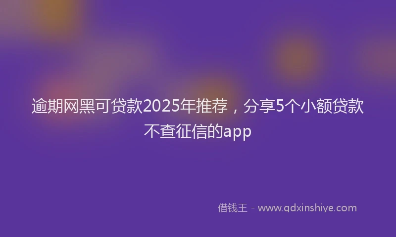 逾期网黑可贷款2025年推荐，分享5个小额贷款不查征信的app