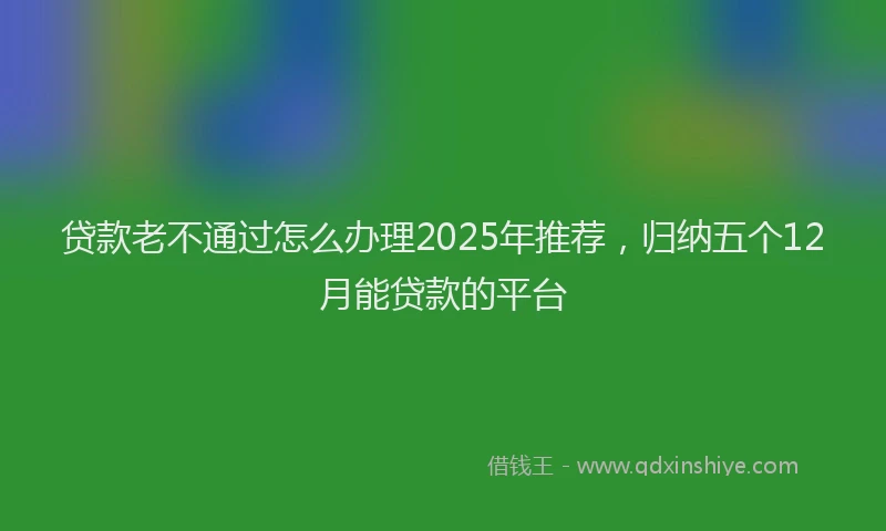 贷款老不通过怎么办理2025年推荐，归纳五个12月能贷款的平台