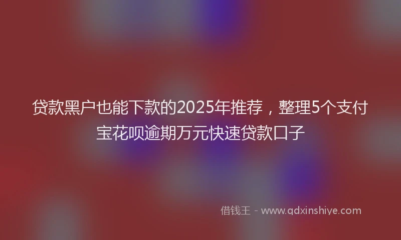 贷款黑户也能下款的2025年推荐，整理5个支付宝花呗逾期万元快速贷款口子