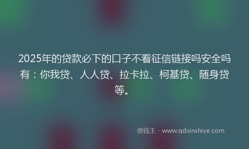 2025年的贷款必下的口子不看征信链接吗安全吗有：你我贷、人人贷、拉卡拉、柯基贷、随身贷等。