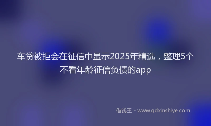 车贷被拒会在征信中显示2025年精选，整理5个不看年龄征信负债的app