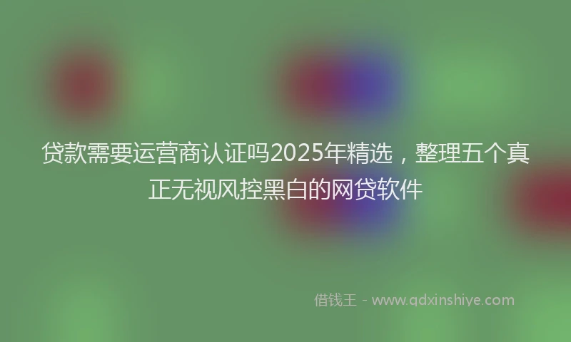 贷款需要运营商认证吗2025年精选，整理五个真正无视风控黑白的网贷软件