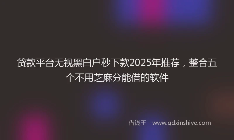 贷款平台无视黑白户秒下款2025年推荐，整合五个不用芝麻分能借的软件