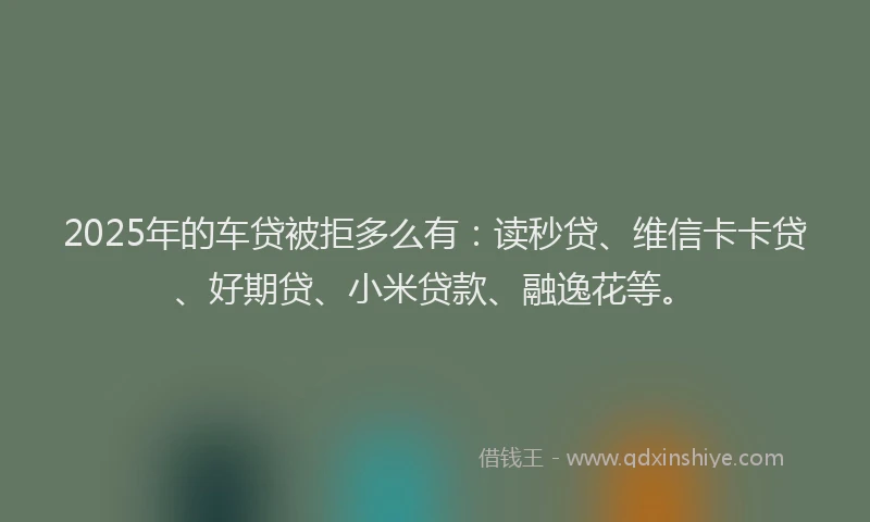 2025年的车贷被拒多么有：读秒贷、维信卡卡贷、好期贷、小米贷款、融逸花等。