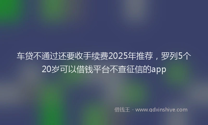 车贷不通过还要收手续费2025年推荐，罗列5个20岁可以借钱平台不查征信的app