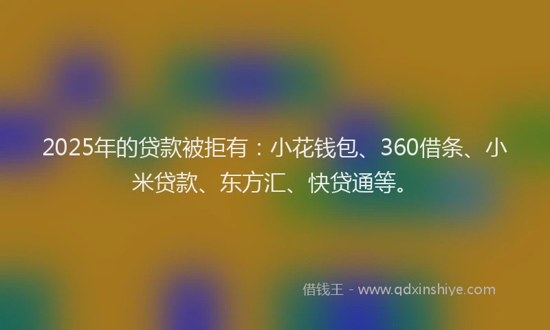 2025年的贷款被拒有：小花钱包、360借条、小米贷款、东方汇、快贷通等。