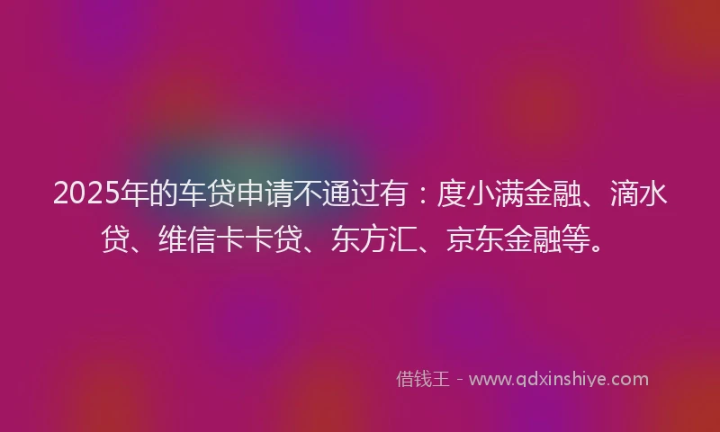2025年的车贷申请不通过有：度小满金融、滴水贷、维信卡卡贷、东方汇、京东金融等。