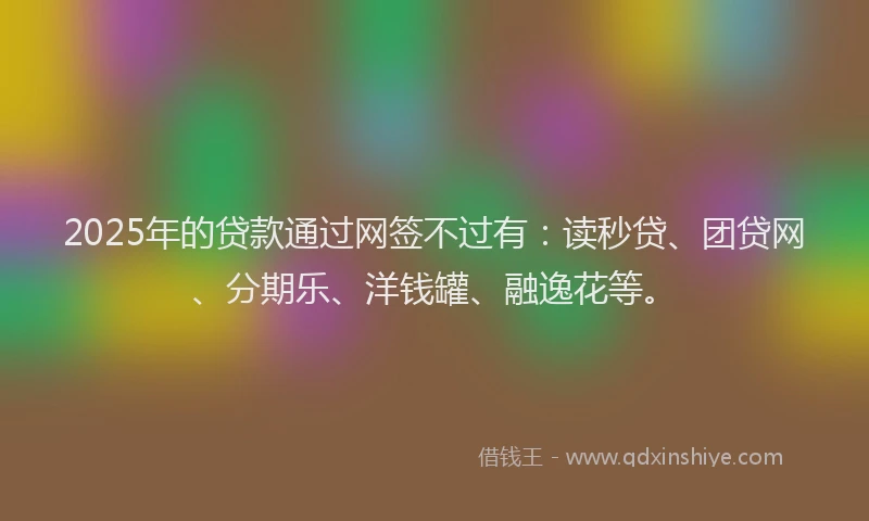 2025年的贷款通过网签不过有：读秒贷、团贷网、分期乐、洋钱罐、融逸花等。
