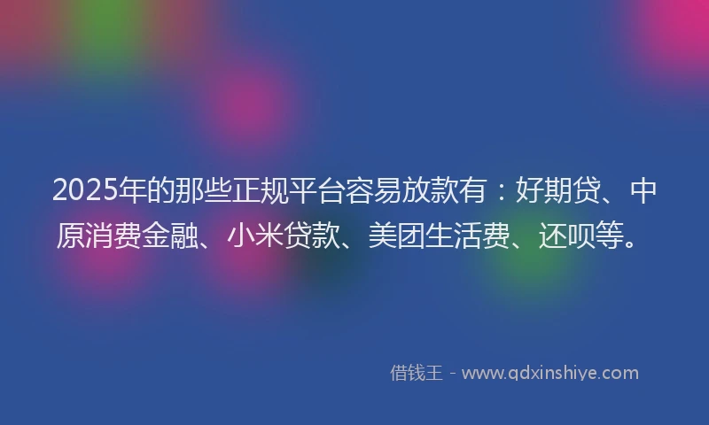 2025年的那些正规平台容易放款有：好期贷、中原消费金融、小米贷款、美团生活费、还呗等。