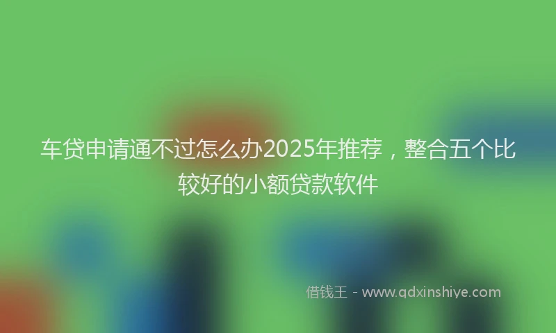 车贷申请通不过怎么办2025年推荐，整合五个比较好的小额贷款软件