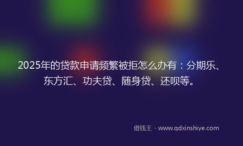 2025年的贷款申请频繁被拒怎么办有：分期乐、东方汇、功夫贷、随身贷、还呗等。