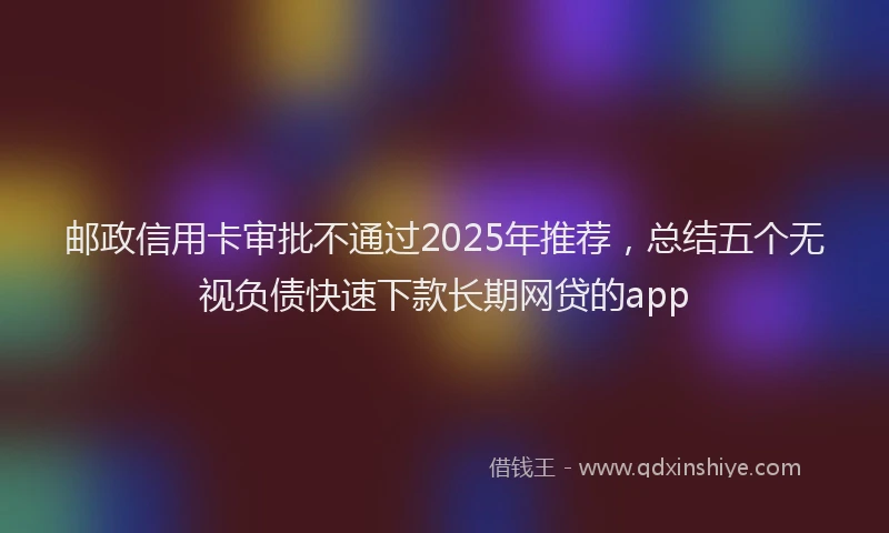 邮政信用卡审批不通过2025年推荐，总结五个无视负债快速下款长期网贷的app