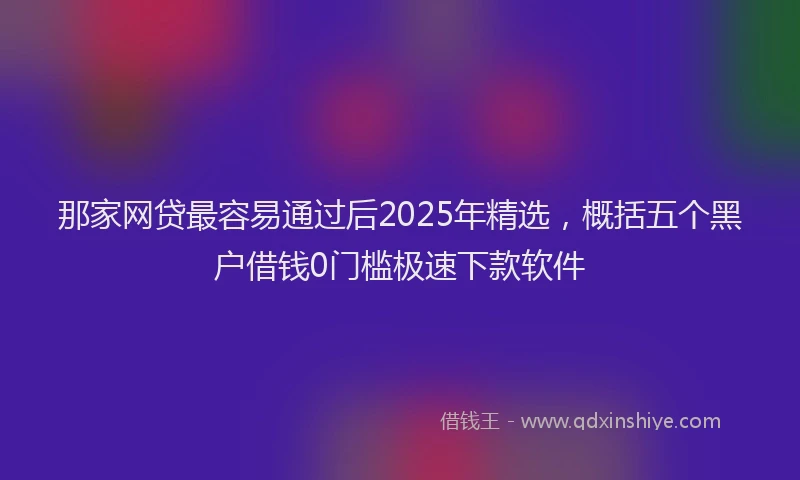 那家网贷最容易通过后2025年精选，概括五个黑户借钱0门槛极速下款软件