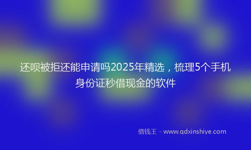 还呗被拒还能申请吗2025年精选，梳理5个手机身份证秒借现金的软件