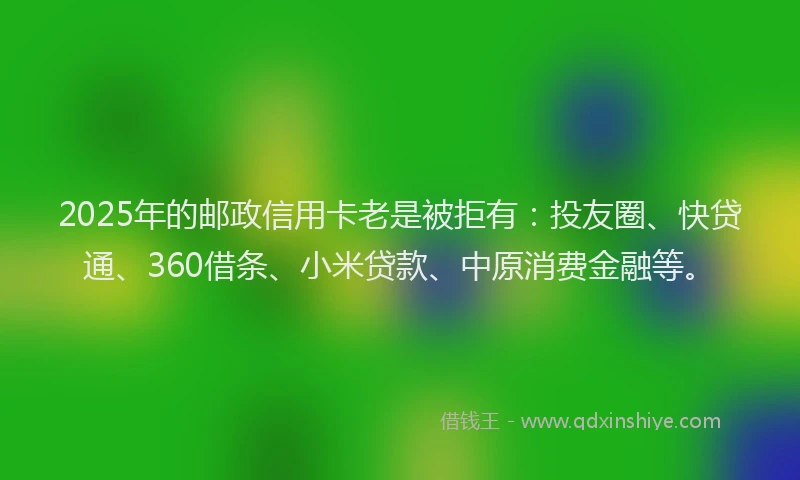 2025年的邮政信用卡老是被拒有：投友圈、快贷通、360借条、小米贷款、中原消费金融等。
