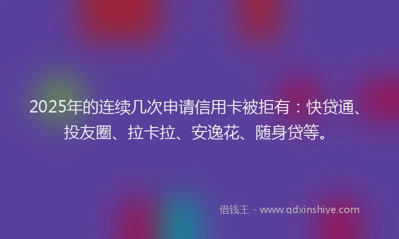 2025年的连续几次申请信用卡被拒有：快贷通、投友圈、拉卡拉、安逸花、随身贷等。