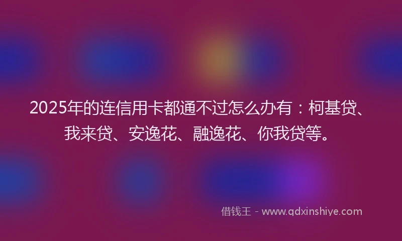 2025年的连信用卡都通不过怎么办有：柯基贷、我来贷、安逸花、融逸花、你我贷等。