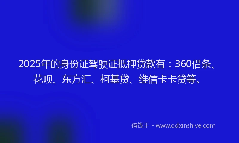 2025年的身份证驾驶证抵押贷款有：360借条、花呗、东方汇、柯基贷、维信卡卡贷等。