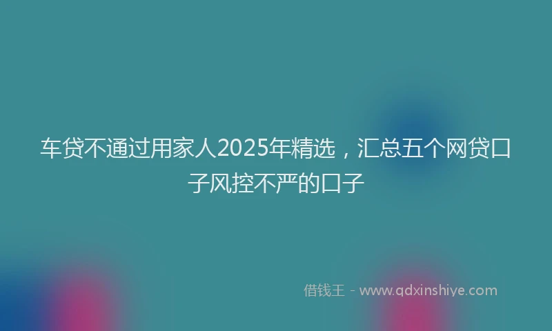 车贷不通过用家人2025年精选，汇总五个网贷口子风控不严的口子