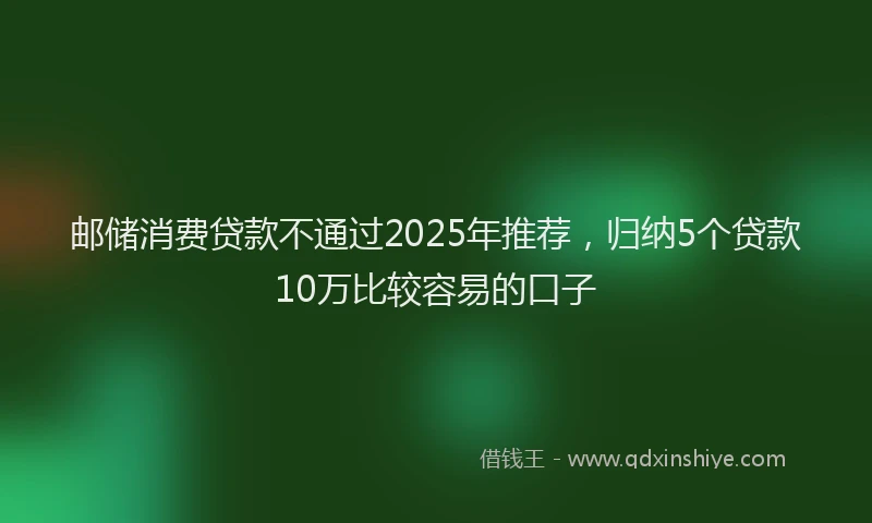 邮储消费贷款不通过2025年推荐，归纳5个贷款10万比较容易的口子