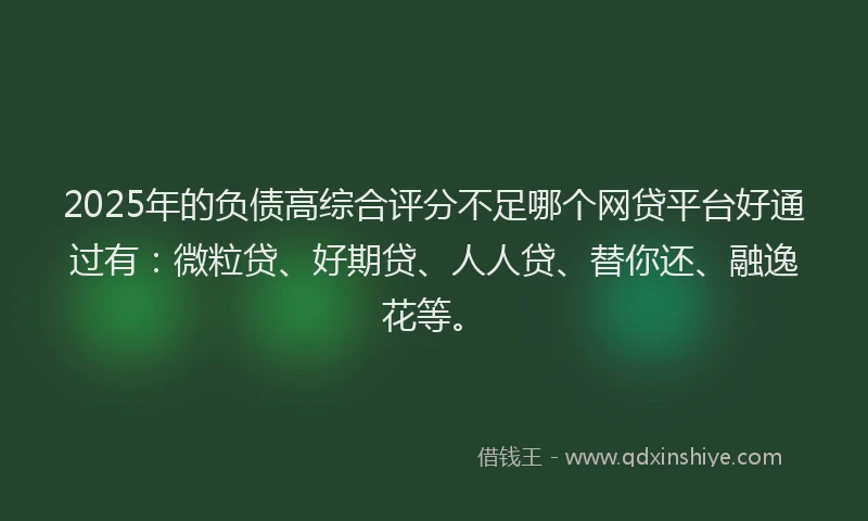 2025年的负债高综合评分不足哪个网贷平台好通过有：微粒贷、好期贷、人人贷、替你还、融逸花等。
