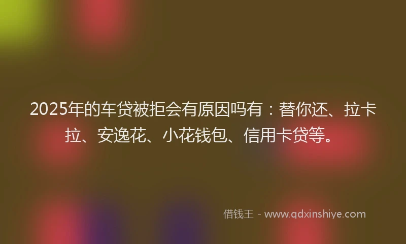 2025年的车贷被拒会有原因吗有：替你还、拉卡拉、安逸花、小花钱包、信用卡贷等。