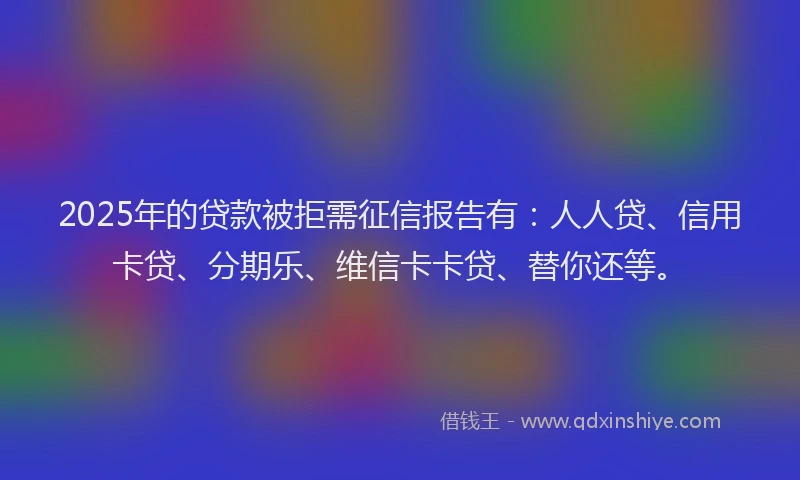2025年的贷款被拒需征信报告有：人人贷、信用卡贷、分期乐、维信卡卡贷、替你还等。