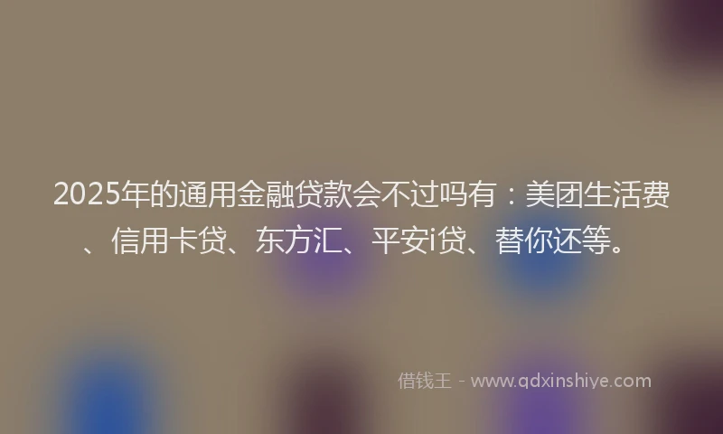 2025年的通用金融贷款会不过吗有：美团生活费、信用卡贷、东方汇、平安i贷、替你还等。