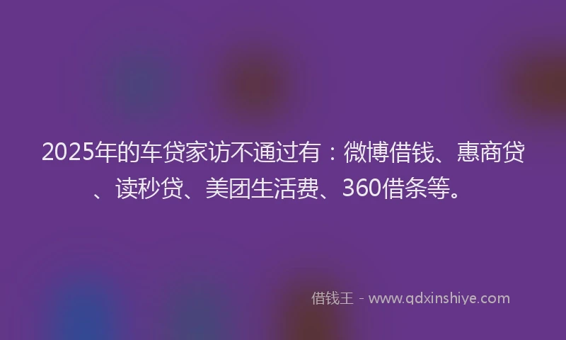 2025年的车贷家访不通过有：微博借钱、惠商贷、读秒贷、美团生活费、360借条等。