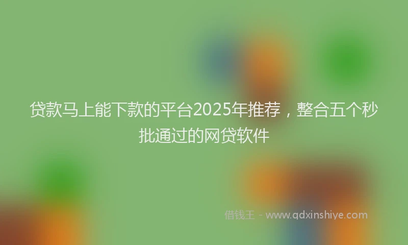 贷款马上能下款的平台2025年推荐，整合五个秒批通过的网贷软件