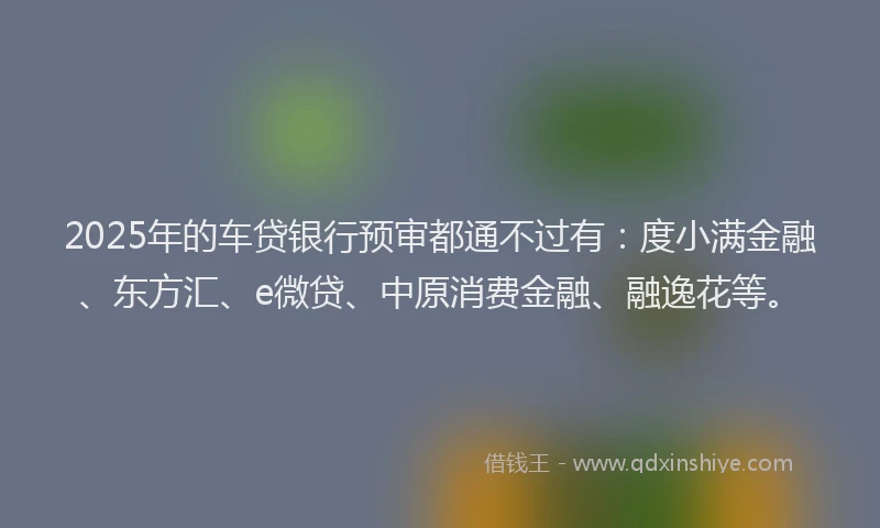 2025年的车贷银行预审都通不过有：度小满金融、东方汇、e微贷、中原消费金融、融逸花等。