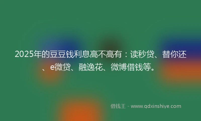 2025年的豆豆钱利息高不高有：读秒贷、替你还、e微贷、融逸花、微博借钱等。