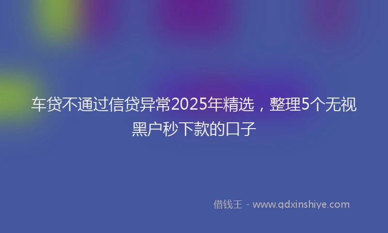 车贷不通过信贷异常2025年精选，整理5个无视黑户秒下款的口子