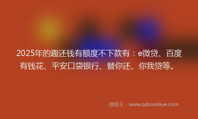 2025年的趣还钱有额度不下款有：e微贷、百度有钱花、平安口袋银行、替你还、你我贷等。