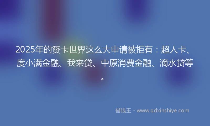 2025年的赞卡世界这么大申请被拒有：超人卡、度小满金融、我来贷、中原消费金融、滴水贷等。