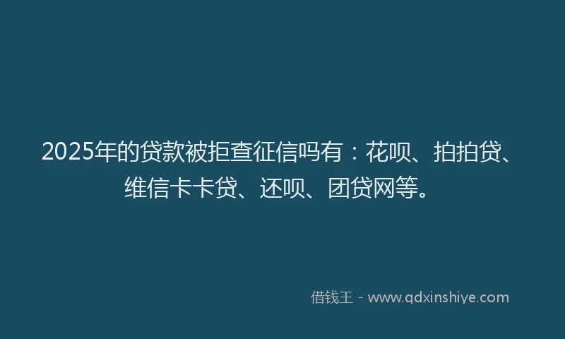 2025年的贷款被拒查征信吗有：花呗、拍拍贷、维信卡卡贷、还呗、团贷网等。