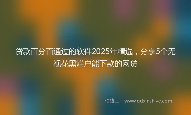 贷款百分百通过的软件2025年精选，分享5个无视花黑烂户能下款的网贷