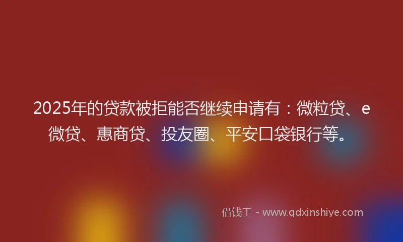 2025年的贷款被拒能否继续申请有：微粒贷、e微贷、惠商贷、投友圈、平安口袋银行等。