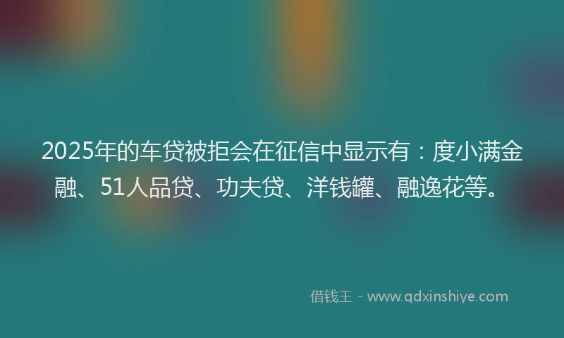2025年的车贷被拒会在征信中显示有：度小满金融、51人品贷、功夫贷、洋钱罐、融逸花等。