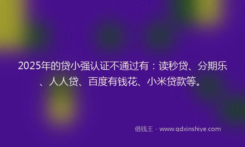 2025年的贷小强认证不通过有：读秒贷、分期乐、人人贷、百度有钱花、小米贷款等。